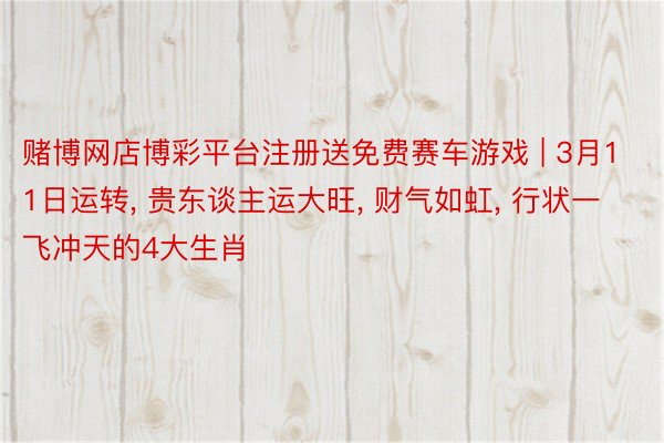 赌博网店博彩平台注册送免费赛车游戏 | 3月11日运转, 贵东谈主运大旺, 财气如虹, 行状一飞冲天的4大生肖