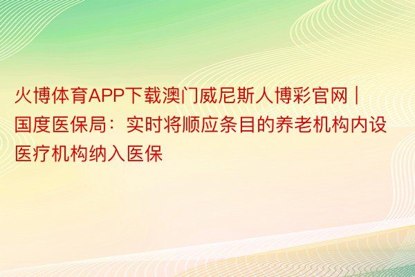 火博体育APP下载澳门威尼斯人博彩官网 | 国度医保局：实时将顺应条目的养老机构内设医疗机构纳入医保