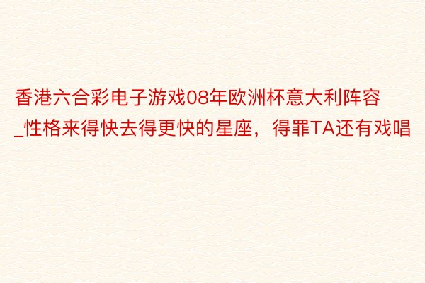 香港六合彩电子游戏08年欧洲杯意大利阵容_性格来得快去得更快的星座，得罪TA还有戏唱