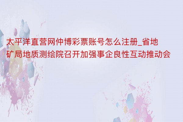 太平洋直营网仲博彩票账号怎么注册_省地矿局地质测绘院召开加强事企良性互动推动会