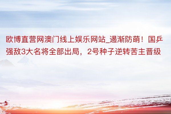 欧博直营网澳门线上娱乐网站_遏渐防萌！国乒强敌3大名将全部出局，2号种子逆转苦主晋级