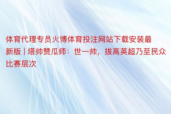 体育代理专员火博体育投注网站下载安装最新版 | 塔帅赞瓜师：世一帅，拔高英超乃至民众比赛层次