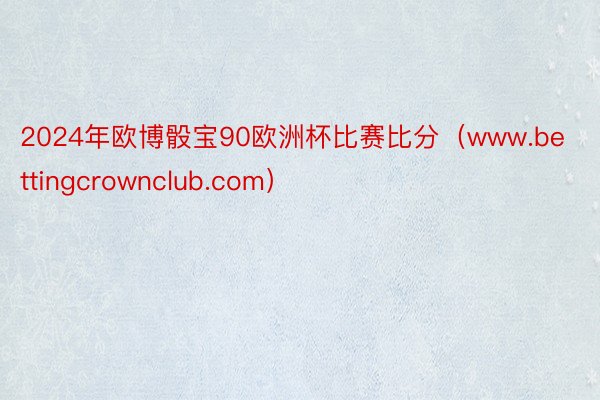 2024年欧博骰宝90欧洲杯比赛比分（www.bettingcrownclub.com）