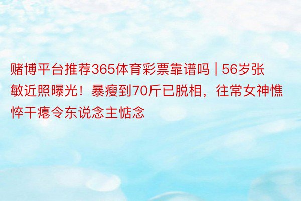 赌博平台推荐365体育彩票靠谱吗 | 56岁张敏近照曝光！暴瘦到70斤已脱相，往常女神憔悴干瘪令东说念主惦念