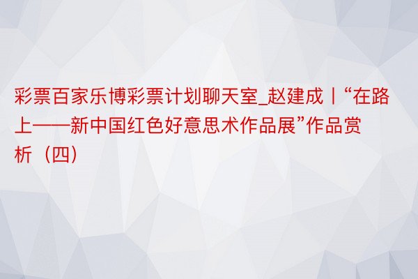 彩票百家乐博彩票计划聊天室_赵建成丨“在路上——新中国红色好意思术作品展”作品赏析（四）