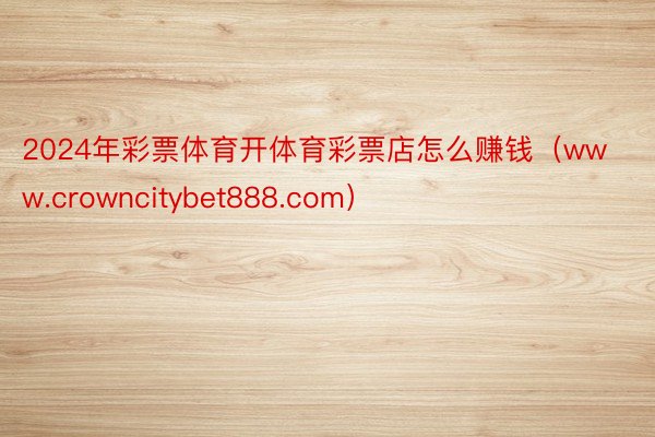 2024年彩票体育开体育彩票店怎么赚钱（www.crowncitybet888.com）