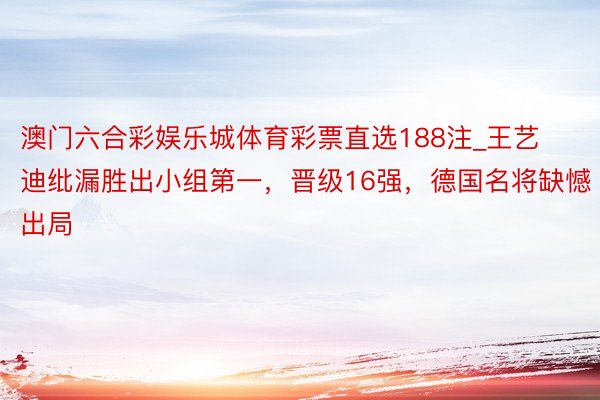 澳门六合彩娱乐城体育彩票直选188注_王艺迪纰漏胜出小组第一，晋级16强，德国名将缺憾出局