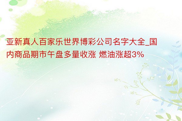 亚新真人百家乐世界博彩公司名字大全_国内商品期市午盘多量收涨 燃油涨超3%