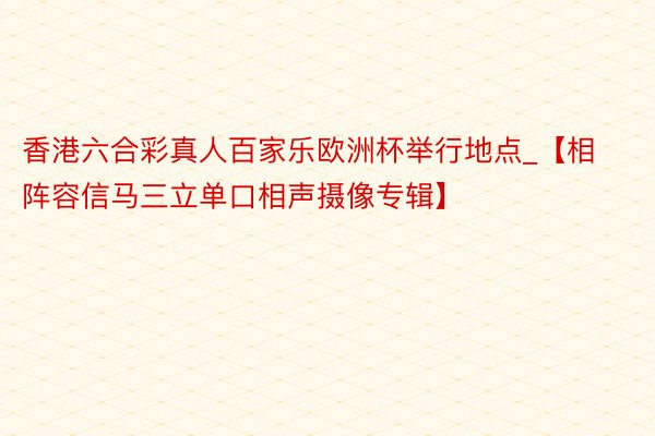 香港六合彩真人百家乐欧洲杯举行地点_【相阵容信马三立单口相声摄像专辑】