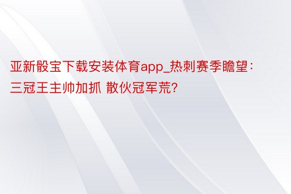 亚新骰宝下载安装体育app_热刺赛季瞻望：三冠王主帅加抓 散伙冠军荒？