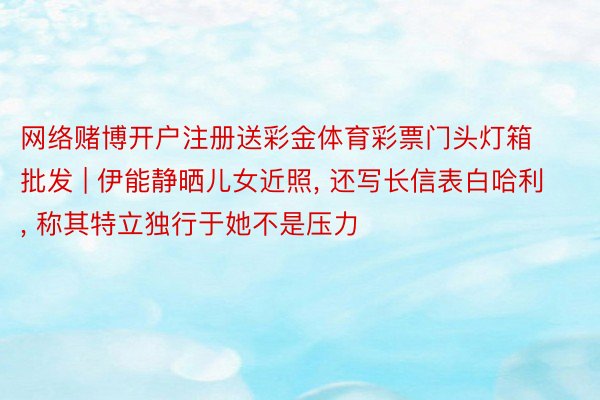 网络赌博开户注册送彩金体育彩票门头灯箱批发 | 伊能静晒儿女近照, 还写长信表白哈利, 称其特立独行于她不是压力