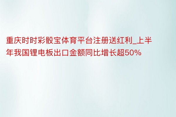 重庆时时彩骰宝体育平台注册送红利_上半年我国锂电板出口金额同比增长超50%