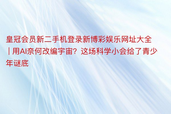 皇冠会员新二手机登录新博彩娱乐网址大全 | 用AI奈何改编宇宙？这场科学小会给了青少年谜底