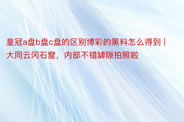 皇冠a盘b盘c盘的区别博彩的黑料怎么得到 | 大同云冈石窟，内部不错罅隙拍照啦