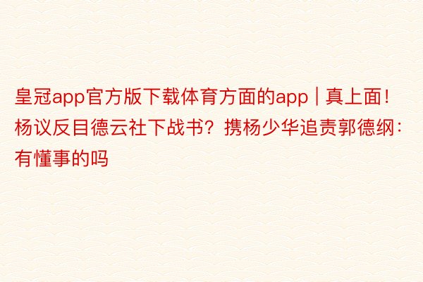 皇冠app官方版下载体育方面的app | 真上面！杨议反目德云社下战书？携杨少华追责郭德纲：有懂事的吗