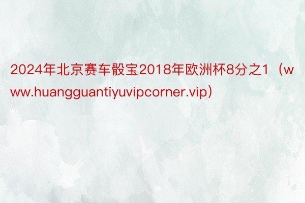 2024年北京赛车骰宝2018年欧洲杯8分之1（www.huangguantiyuvipcorner.vip）