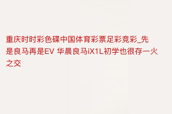 重庆时时彩色碟中国体育彩票足彩竞彩_先是良马再是EV 华晨良马iX1L初学也很存一火之交